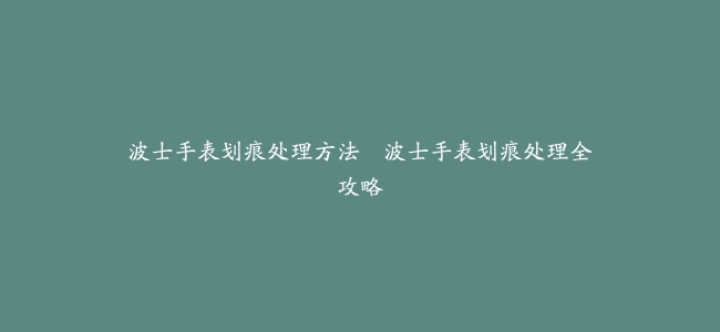波士手表划痕处理方法–波士手表划痕处理全攻略
