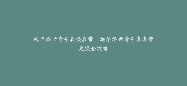 施华洛世奇手表换表带–施华洛世奇手表表带更换全攻略