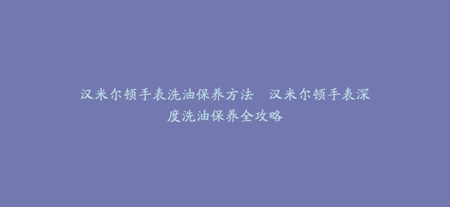 汉米尔顿手表洗油保养方法–汉米尔顿手表深度洗油保养全攻略