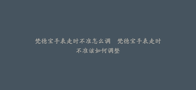 梵德宝手表走时不准怎么调–梵德宝手表走时不准该如何调整
