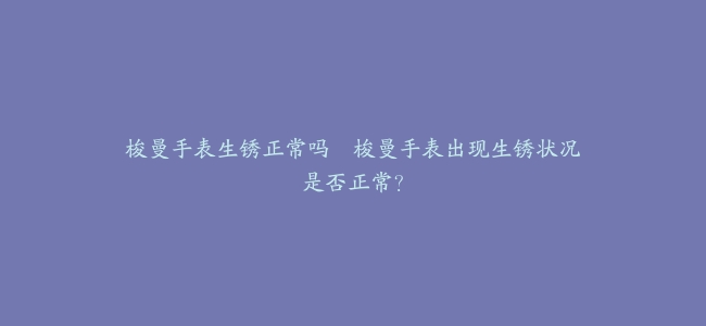 梭曼手表生锈正常吗–梭曼手表出现生锈状况是否正常？