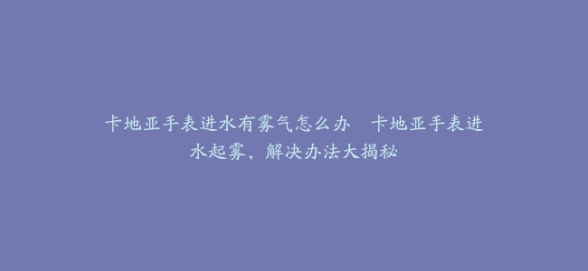 卡地亚手表进水有雾气怎么办–卡地亚手表进水起雾，解决办法大揭秘