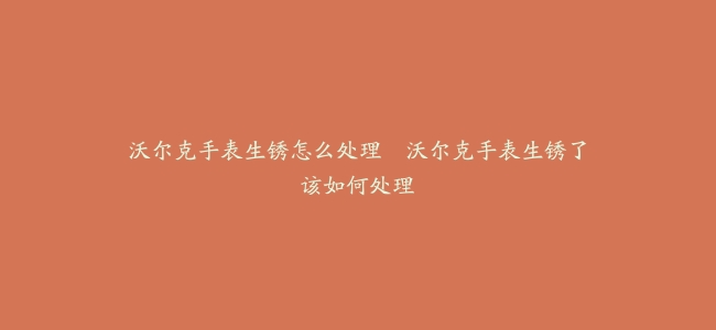 沃尔克手表生锈怎么处理–沃尔克手表生锈了该如何处理
