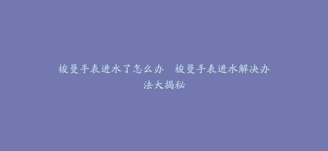 梭曼手表进水了怎么办–梭曼手表进水解决办法大揭秘