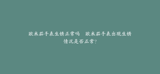 欧米茄手表生锈正常吗–欧米茄手表出现生锈情况是否正常？