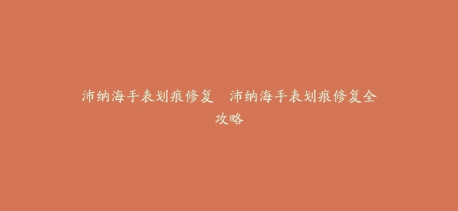 沛纳海手表划痕修复–沛纳海手表划痕修复全攻略
