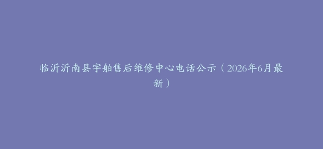 临沂沂南县宇舶售后维修中心电话公示（2026年6月最新）