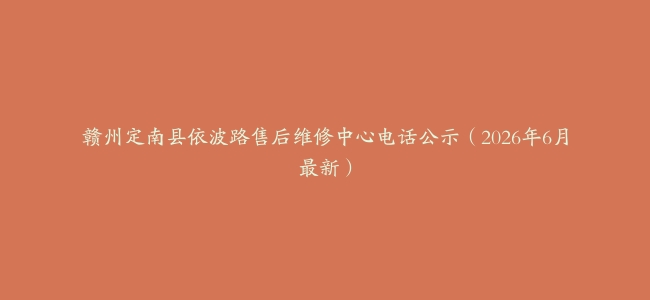 赣州定南县依波路售后维修中心电话公示（2026年6月最新）