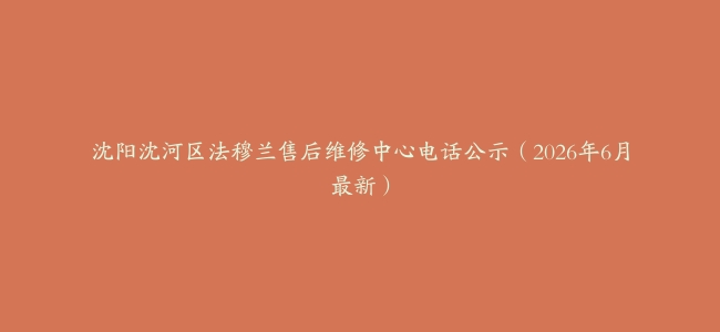 沈阳沈河区法穆兰售后维修中心电话公示（2026年6月最新）