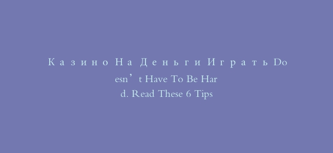 Казино На Деньги Играть Doesn’t Have To Be Hard. Read These 6 Tips