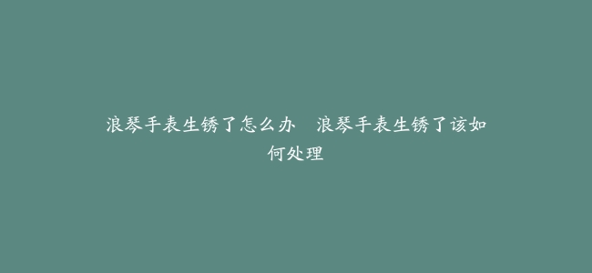 浪琴手表生锈了怎么办–浪琴手表生锈了该如何处理
