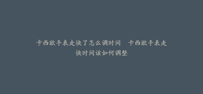 卡西欧手表走快了怎么调时间–卡西欧手表走快时间该如何调整