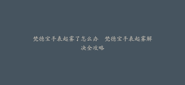 梵德宝手表起雾了怎么办–梵德宝手表起雾解决全攻略