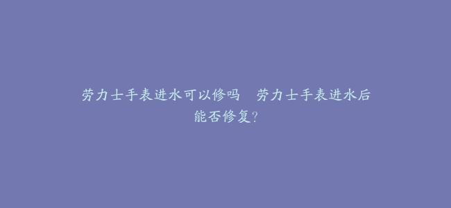 劳力士手表进水可以修吗–劳力士手表进水后能否修复？