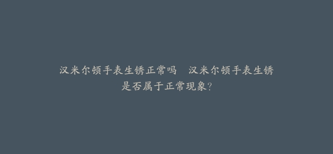 汉米尔顿手表生锈正常吗–汉米尔顿手表生锈是否属于正常现象？