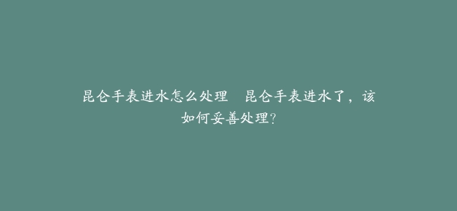 昆仑手表进水怎么处理–昆仑手表进水了，该如何妥善处理？