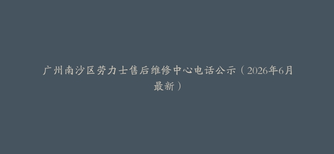广州南沙区劳力士售后维修中心电话公示（2026年6月最新）
