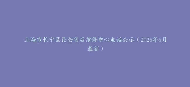上海市长宁区昆仑售后维修中心电话公示（2026年6月最新）