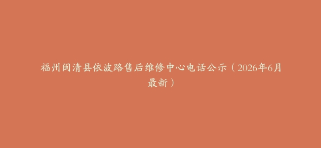 福州闽清县依波路售后维修中心电话公示（2026年6月最新）