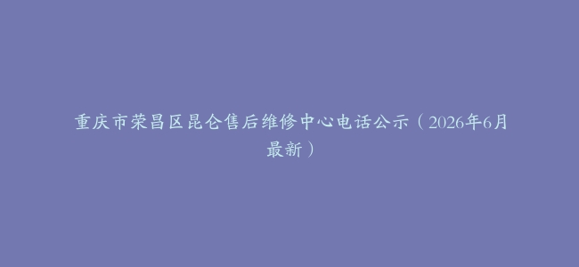 重庆市荣昌区昆仑售后维修中心电话公示（2026年6月最新）