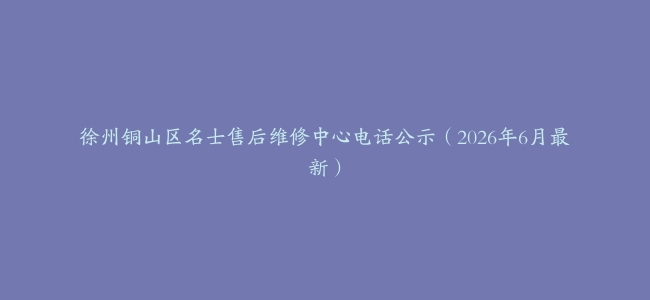 徐州铜山区名士售后维修中心电话公示（2026年6月最新）