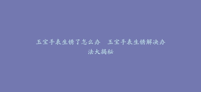 玉宝手表生锈了怎么办–玉宝手表生锈解决办法大揭秘