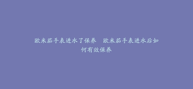 欧米茄手表进水了保养–欧米茄手表进水后如何有效保养