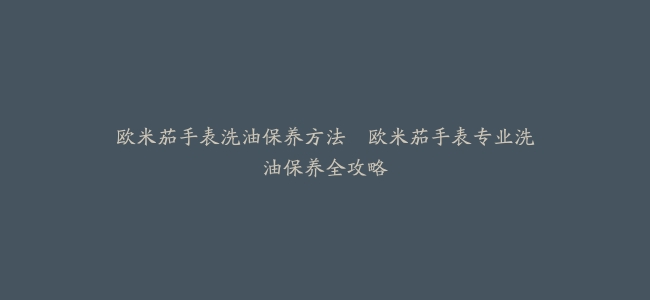 欧米茄手表洗油保养方法–欧米茄手表专业洗油保养全攻略