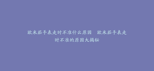 欧米茄手表走时不准什么原因–欧米茄手表走时不准的原因大揭秘