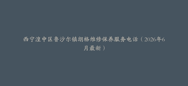 西宁湟中区鲁沙尔镇朗格维修保养服务电话（2026年6月最新）