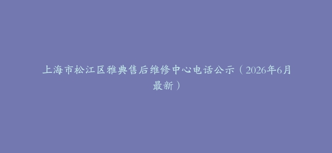上海市松江区雅典售后维修中心电话公示（2026年6月最新）