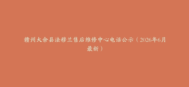 赣州大余县法穆兰售后维修中心电话公示（2026年6月最新）