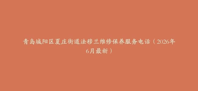 青岛城阳区夏庄街道法穆兰维修保养服务电话（2026年6月最新）