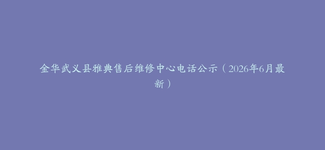 金华武义县雅典售后维修中心电话公示（2026年6月最新）