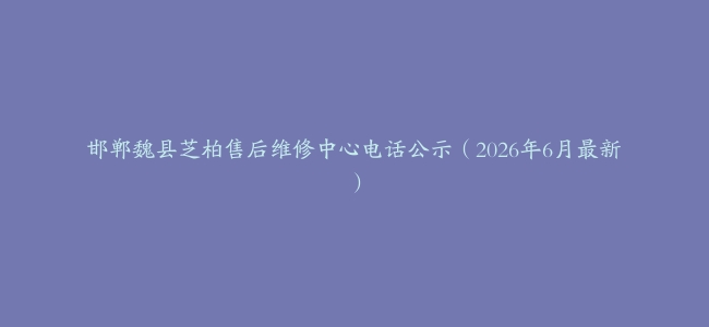 邯郸魏县芝柏售后维修中心电话公示（2026年6月最新）