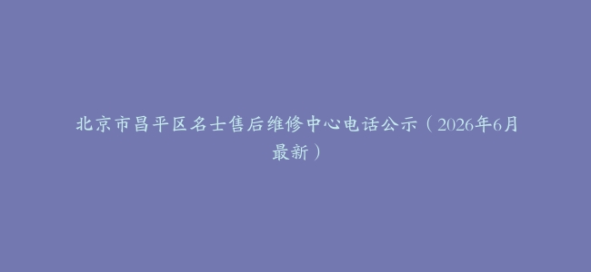 北京市昌平区名士售后维修中心电话公示（2026年6月最新）