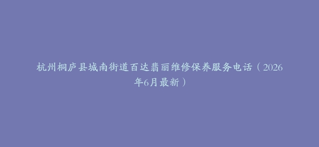 杭州桐庐县城南街道百达翡丽维修保养服务电话（2026年6月最新）