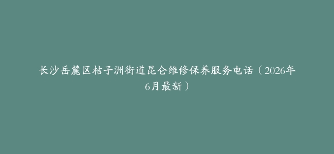 长沙岳麓区桔子洲街道昆仑维修保养服务电话（2026年6月最新）
