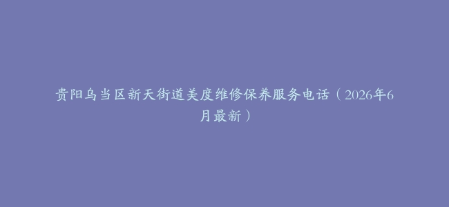 贵阳乌当区新天街道美度维修保养服务电话（2026年6月最新）