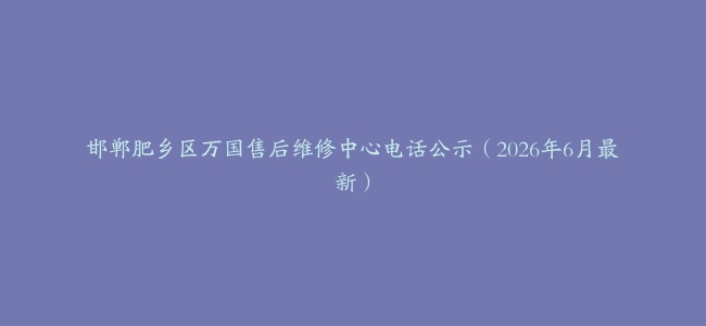 邯郸肥乡区万国售后维修中心电话公示（2026年6月最新）
