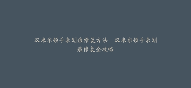 汉米尔顿手表划痕修复方法–汉米尔顿手表划痕修复全攻略