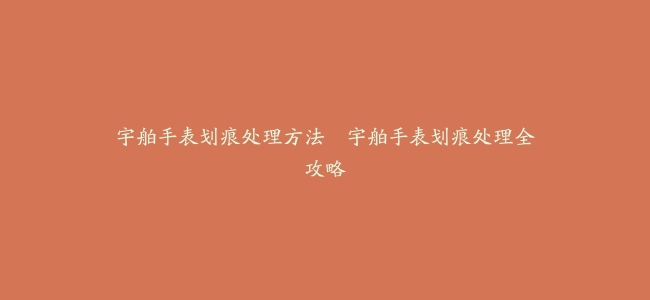 宇舶手表划痕处理方法–宇舶手表划痕处理全攻略