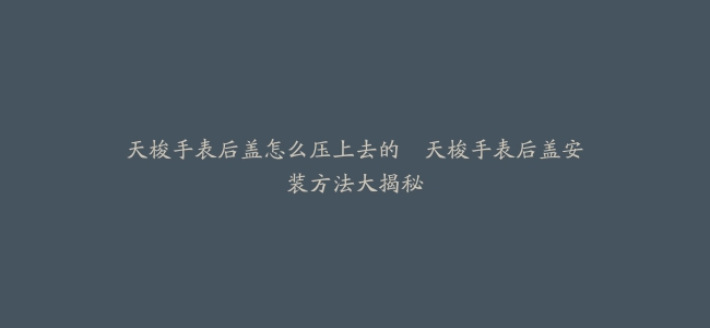 天梭手表后盖怎么压上去的–天梭手表后盖安装方法大揭秘
