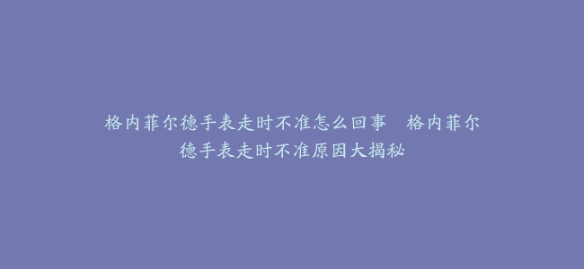 格内菲尔德手表走时不准怎么回事–格内菲尔德手表走时不准原因大揭秘