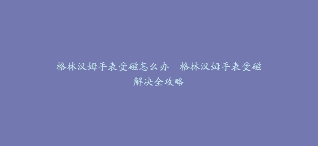 格林汉姆手表受磁怎么办–格林汉姆手表受磁解决全攻略