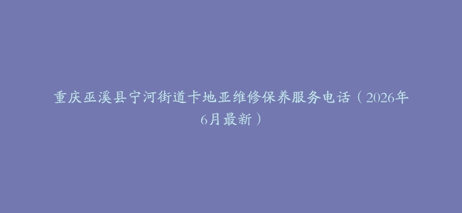 重庆巫溪县宁河街道卡地亚维修保养服务电话（2026年6月最新）
