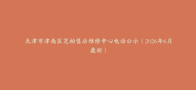 天津市津南区芝柏售后维修中心电话公示（2026年6月最新）