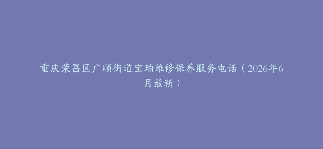 重庆荣昌区广顺街道宝珀维修保养服务电话（2026年6月最新）