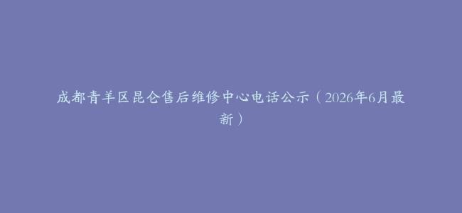 成都青羊区昆仑售后维修中心电话公示（2026年6月最新）
