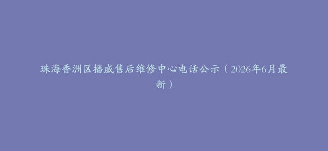 珠海香洲区播威售后维修中心电话公示（2026年6月最新）